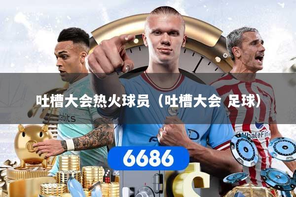吐槽大会热火球员（吐槽大会 足球）