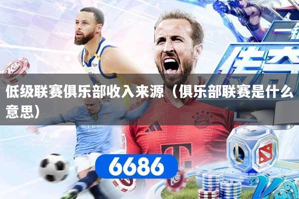 低级联赛俱乐部收入来源（俱乐部联赛是什么意思）