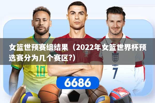 女篮世预赛组结果（2022年女篮世界杯预选赛分为几个赛区?）
