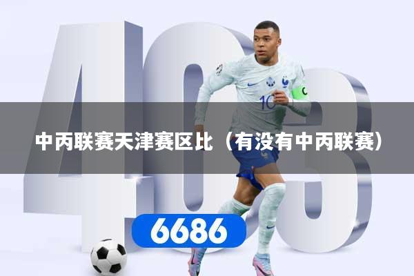 详细阅读:中丙联赛天津赛区比(有没有中丙联赛) 中丙联赛天津赛区比(有没有中丙联赛)