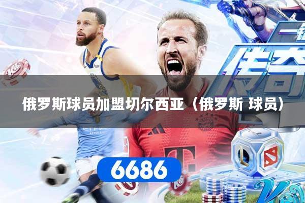 俄罗斯球员加盟切尔西亚（俄罗斯 球员）