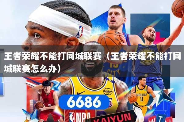 王者荣耀不能打同城联赛（王者荣耀不能打同城联赛怎么办）