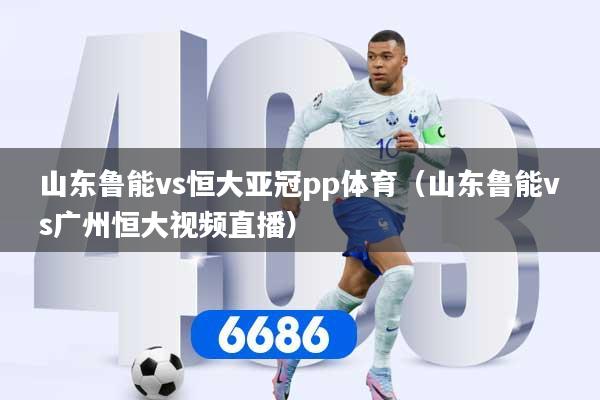 山东鲁能vs恒大亚冠pp体育（山东鲁能vs广州恒大视频直播）